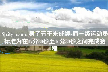 邵阳县男子五千米成绩-而三级运动员标准为在17分30秒至16分30秒之间完成赛程