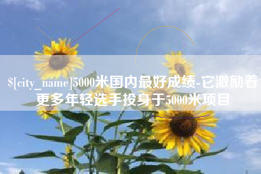 邵阳县5000米国内最好成绩-它激励着更多年轻选手投身于5000米项目