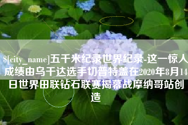 邵阳县五千米纪录世界纪录-这一惊人成绩由乌干达选手切普特盖在2020年8月14日世界田联钻石联赛揭幕战摩纳哥站创造