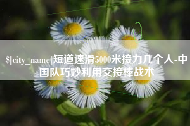 邵阳县短道速滑5000米接力几个人-中国队巧妙利用交接棒战术