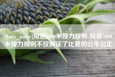 邵阳县短道5000米接力规则-短道5000米接力规则不仅保证了比赛的公平公正