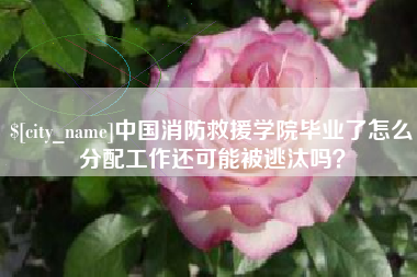 邵阳县中国消防救援学院毕业了怎么分配工作还可能被逃汰吗？