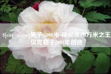 邵阳县男子 5000米-原纪录由万米之王贝克勒于2004年创造