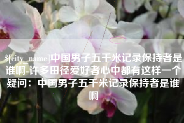 邵阳县中国男子五千米记录保持者是谁啊-许多田径爱好者心中都有这样一个疑问：中国男子五千米记录保持者是谁啊