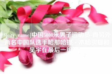 邵阳县中国5000米男子运动员-而另外两名中国队选手哈那哈提·木哈买提和吴宇在最后一组出场